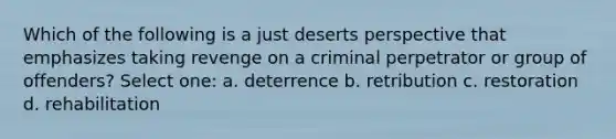 Which of the following is a just deserts perspective that emphasizes taking revenge on a criminal perpetrator or group of offenders? Select one: a. deterrence b. retribution c. restoration d. rehabilitation