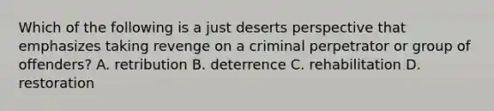 Which of the following is a just deserts perspective that emphasizes taking revenge on a criminal perpetrator or group of​ offenders? A. retribution B. deterrence C. rehabilitation D. restoration