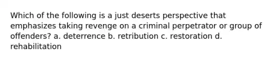 Which of the following is a just deserts perspective that emphasizes taking revenge on a criminal perpetrator or group of offenders? a. deterrence b. retribution c. restoration d. rehabilitation