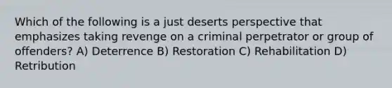 Which of the following is a just deserts perspective that emphasizes taking revenge on a criminal perpetrator or group of offenders? A) Deterrence B) Restoration C) Rehabilitation D) Retribution