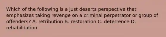 Which of the following is a just deserts perspective that emphasizes taking revenge on a criminal perpetrator or group of offenders? A. retribution B. restoration C. deterrence D. rehabilitation