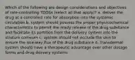 Which of the following are design considerations and objectives of rate-controlling TDDSs (select all that apply)? a. deliver the drug at a controlled rate for absorption into the systemic circulation b. system should possess the proper physicochemical characteristics to permit the ready release of the drug substance and facilitate its partition from the delivery system into the stratum corneum c. system should not occlude the skin to ensure the one-way flux of the drug substance d. transdermal system should have a therapeutic advantage over other dosage forms and drug delivery systems