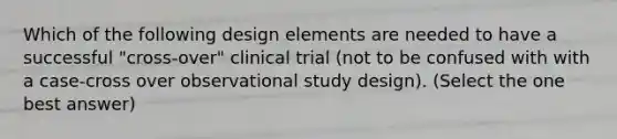 Which of the following design elements are needed to have a successful "cross-over" clinical trial (not to be confused with with a case-cross over observational study design). (Select the one best answer)