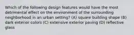 Which of the following design features would have the most detrimental effect on the environment of the surrounding neighborhood in an urban setting? (A) square building shape (B) dark exterior colors (C) extensive exterior paving (D) reflective glass