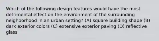 Which of the following design features would have the most detrimental effect on the environment of the surrounding neighborhood in an urban setting? (A) square building shape (B) dark exterior colors (C) extensive exterior paving (D) reflective glass