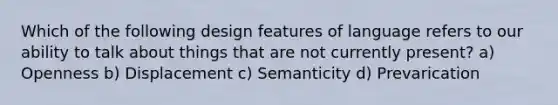 Which of the following design features of language refers to our ability to talk about things that are not currently present? a) Openness b) Displacement c) Semanticity d) Prevarication