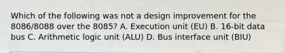 Which of the following was not a design improvement for the 8086/8088 over the 8085? A. Execution unit (EU) B. 16-bit data bus C. Arithmetic logic unit (ALU) D. Bus interface unit (BIU)