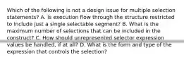 Which of the following is not a design issue for multiple selection statements? A. Is execution flow through the structure restricted to include just a single selectable segment? B. What is the maximum number of selections that can be included in the construct? C. How should unrepresented selector expression values be handled, if at all? D. What is the form and type of the expression that controls the selection?