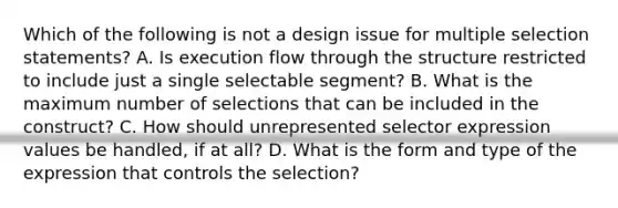 Which of the following is not a design issue for multiple selection statements? A. Is execution flow through the structure restricted to include just a single selectable segment? B. What is the maximum number of selections that can be included in the construct? C. How should unrepresented selector expression values be handled, if at all? D. What is the form and type of the expression that controls the selection?