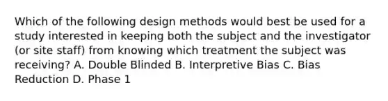 Which of the following design methods would best be used for a study interested in keeping both the subject and the investigator (or site staff) from knowing which treatment the subject was receiving? A. Double Blinded B. Interpretive Bias C. Bias Reduction D. Phase 1