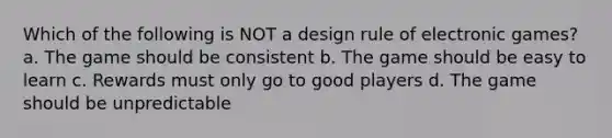 Which of the following is NOT a design rule of electronic games? a. The game should be consistent b. The game should be easy to learn c. Rewards must only go to good players d. The game should be unpredictable