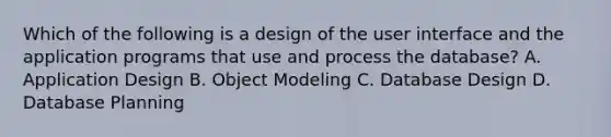 Which of the following is a design of the user interface and the application programs that use and process the database? A. Application Design B. Object Modeling C. Database Design D. Database Planning