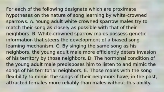 For each of the following designate which are proximate hypotheses on the nature of song learning by white-crowned sparrows. A. Young adult white-crowned sparrow males try to match their song as closely as possible with that of their neighbors. B. White-crowned sparrow males possess genetic information that steers the development of a biased song learning mechanism. C. By singing the same song as his neighbors, the young adult male more efficiently deters invasion of his territory by those neighbors. D. The hormonal condition of the young adult male predisposes him to listen to and mimic the songs of his territorial neighbors. E. Those males with the song flexibility to mimic the songs of their neighbors have, in the past, attracted females more reliably than males without this ability.