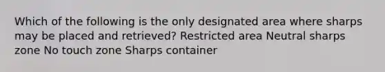 Which of the following is the only designated area where sharps may be placed and retrieved? Restricted area Neutral sharps zone No touch zone Sharps container