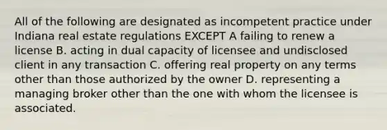 All of the following are designated as incompetent practice under Indiana real estate regulations EXCEPT A failing to renew a license B. acting in dual capacity of licensee and undisclosed client in any transaction C. offering real property on any terms other than those authorized by the owner D. representing a managing broker other than the one with whom the licensee is associated.