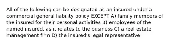 All of the following can be designated as an insured under a commercial general liability policy EXCEPT A) family members of the insured for their personal activities B) employees of the named insured, as it relates to the business C) a real estate management firm D) the insured's legal representative