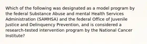 Which of the following was designated as a model program by the federal Substance Abuse and mental Health Services Administration (SAMHSA) and the federal Office of Juvenile Justice and Delinquency Prevention, and is considered a research-tested intervention program by the National Cancer Institute?