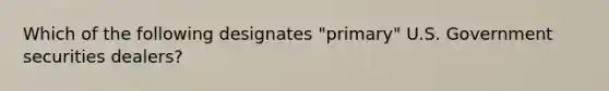 Which of the following designates "primary" U.S. Government securities dealers?
