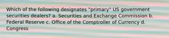 Which of the following designates "primary" US government securities dealers? a. Securities and Exchange Commission b. Federal Reserve c. Office of the Comptroller of Currency d. Congress