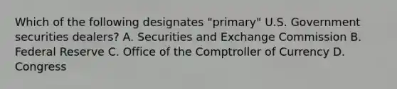 Which of the following designates "primary" U.S. Government securities dealers? A. Securities and Exchange Commission B. Federal Reserve C. Office of the Comptroller of Currency D. Congress