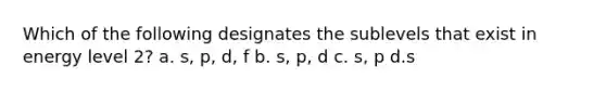 Which of the following designates the sublevels that exist in energy level 2? a. s, p, d, f b. s, p, d c. s, p d.s