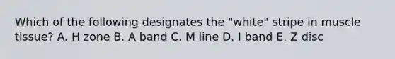 Which of the following designates the "white" stripe in muscle tissue? A. H zone B. A band C. M line D. I band E. Z disc