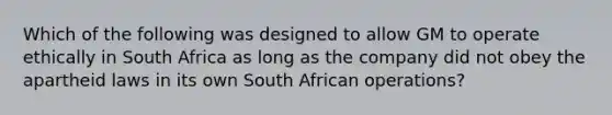 Which of the following was designed to allow GM to operate ethically in South Africa as long as the company did not obey the apartheid laws in its own South African operations?