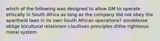 which of the following was designed to allow GM to operate ethically in South Africa as long as the company did not obey the apartheid laws in its own South African operations? a)noblesse oblige b)cultural relativism c)sullivan principles d)the righteous moral system