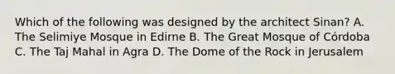 Which of the following was designed by the architect Sinan? A. The Selimiye Mosque in Edirne B. The Great Mosque of Córdoba C. The Taj Mahal in Agra D. The Dome of the Rock in Jerusalem