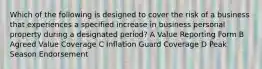 Which of the following is designed to cover the risk of a business that experiences a specified increase in business personal property during a designated period? A Value Reporting Form B Agreed Value Coverage C Inflation Guard Coverage D Peak Season Endorsement