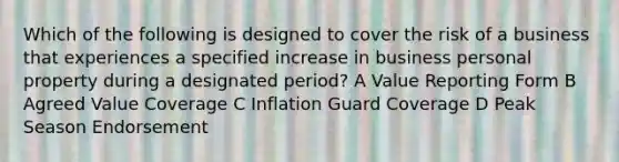 Which of the following is designed to cover the risk of a business that experiences a specified increase in business personal property during a designated period? A Value Reporting Form B Agreed Value Coverage C Inflation Guard Coverage D Peak Season Endorsement