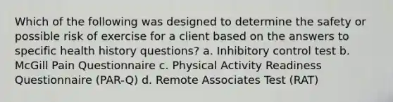 Which of the following was designed to determine the safety or possible risk of exercise for a client based on the answers to specific health history questions? a. Inhibitory control test b. McGill Pain Questionnaire c. Physical Activity Readiness Questionnaire (PAR-Q) d. Remote Associates Test (RAT)