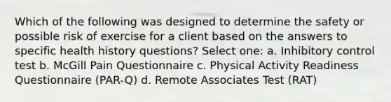 Which of the following was designed to determine the safety or possible risk of exercise for a client based on the answers to specific health history questions? Select one: a. Inhibitory control test b. McGill Pain Questionnaire c. Physical Activity Readiness Questionnaire (PAR-Q) d. Remote Associates Test (RAT)