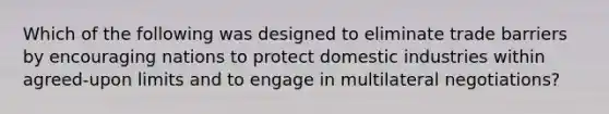 Which of the following was designed to eliminate trade barriers by encouraging nations to protect domestic industries within​ agreed-upon limits and to engage in multilateral​ negotiations?