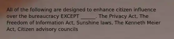 All of the following are designed to enhance citizen influence over the bureaucracy EXCEPT ______. The Privacy Act, The Freedom of Information Act, Sunshine laws, The Kenneth Meier Act, Citizen advisory councils