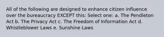 All of the following are designed to enhance citizen influence over the bureaucracy EXCEPT this: Select one: a. The Pendleton Act b. The Privacy Act c. The Freedom of Information Act d. Whistleblower Laws e. Sunshine Laws