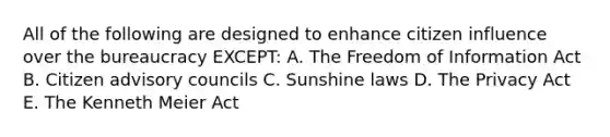 All of the following are designed to enhance citizen influence over the bureaucracy EXCEPT: A. The Freedom of Information Act B. Citizen advisory councils C. Sunshine laws D. The Privacy Act E. The Kenneth Meier Act