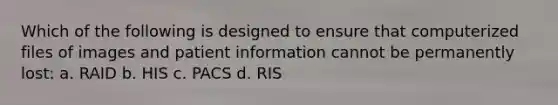 Which of the following is designed to ensure that computerized files of images and patient information cannot be permanently lost: a. RAID b. HIS c. PACS d. RIS