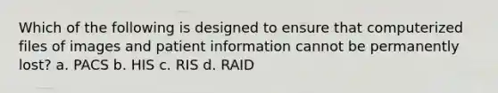 Which of the following is designed to ensure that computerized files of images and patient information cannot be permanently lost? a. PACS b. HIS c. RIS d. RAID