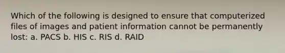 Which of the following is designed to ensure that computerized files of images and patient information cannot be permanently lost: a. PACS b. HIS c. RIS d. RAID