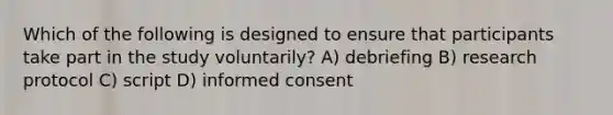 Which of the following is designed to ensure that participants take part in the study voluntarily? A) debriefing B) research protocol C) script D) informed consent