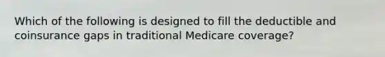 Which of the following is designed to fill the deductible and coinsurance gaps in traditional Medicare coverage?