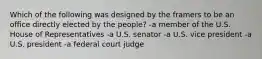 Which of the following was designed by the framers to be an office directly elected by the people? -a member of the U.S. House of Representatives -a U.S. senator -a U.S. vice president -a U.S. president -a federal court judge