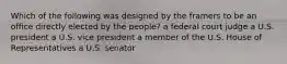 Which of the following was designed by the framers to be an office directly elected by the people? a federal court judge a U.S. president a U.S. vice president a member of the U.S. House of Representatives a U.S. senator