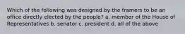 Which of the following was designed by the framers to be an office directly elected by the people? a. member of the House of Representatives b. senator c. president d. all of the above