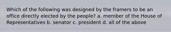 Which of the following was designed by the framers to be an office directly elected by the people? a. member of the House of Representatives b. senator c. president d. all of the above