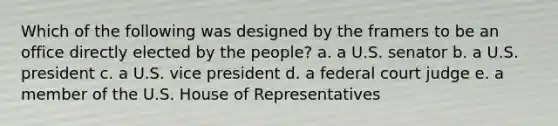 Which of the following was designed by the framers to be an office directly elected by the people? a. a U.S. senator b. a U.S. president c. a U.S. vice president d. a federal court judge e. a member of the U.S. House of Representatives