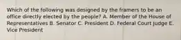 Which of the following was designed by the framers to be an office directly elected by the people? A. Member of the House of Representatives B. Senator C. President D. Federal Court Judge E. Vice President