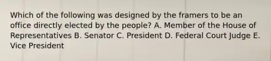 Which of the following was designed by the framers to be an office directly elected by the people? A. Member of the House of Representatives B. Senator C. President D. Federal Court Judge E. Vice President