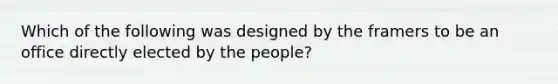 Which of the following was designed by the framers to be an office directly elected by the people?